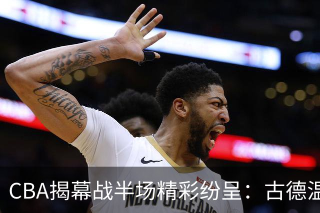 CBA揭幕战半场精彩纷呈：古德温闪耀，巴吉的盖帽秀，上海需解难题！